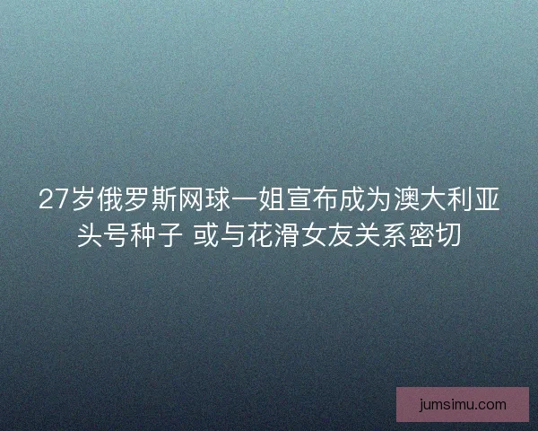 27岁俄罗斯网球一姐宣布成为澳大利亚头号种子 或与花滑女友关系密切
